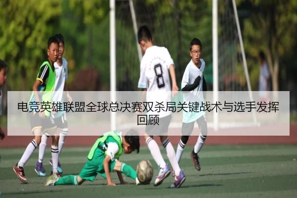 电竞英雄联盟全球总决赛双杀局关键战术与选手发挥回顾